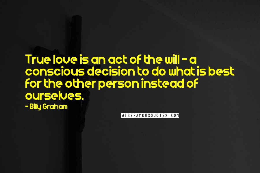 Billy Graham Quotes: True love is an act of the will - a conscious decision to do what is best for the other person instead of ourselves.