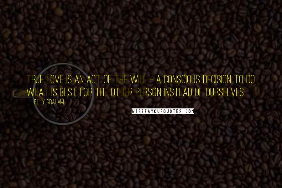 Billy Graham Quotes: True love is an act of the will - a conscious decision to do what is best for the other person instead of ourselves.