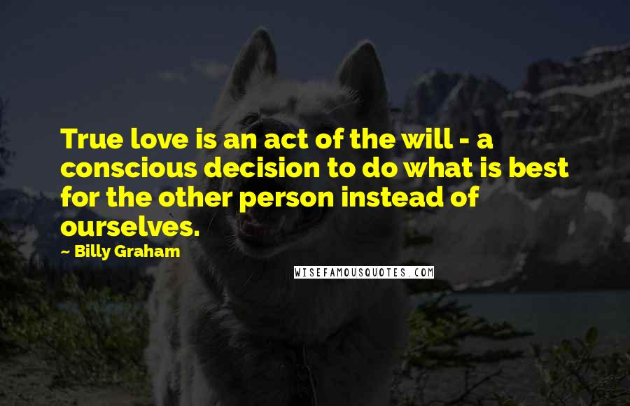 Billy Graham Quotes: True love is an act of the will - a conscious decision to do what is best for the other person instead of ourselves.