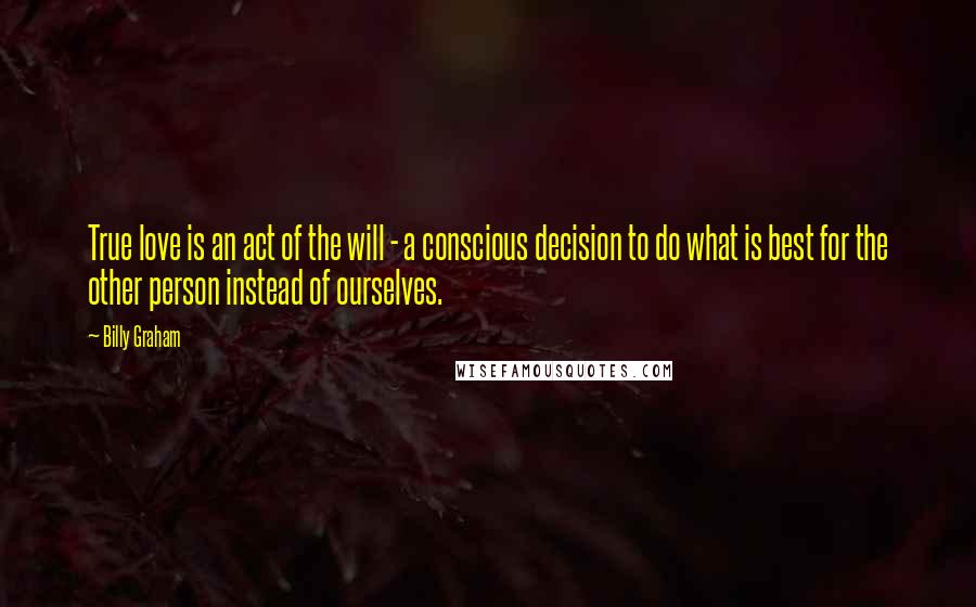 Billy Graham Quotes: True love is an act of the will - a conscious decision to do what is best for the other person instead of ourselves.