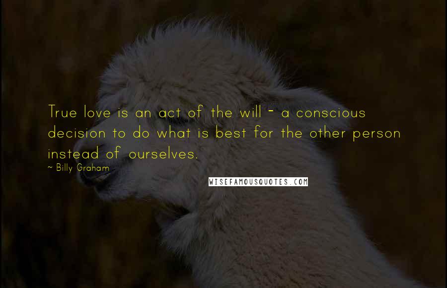 Billy Graham Quotes: True love is an act of the will - a conscious decision to do what is best for the other person instead of ourselves.