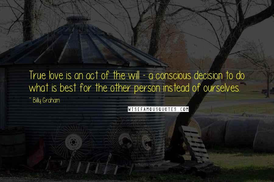 Billy Graham Quotes: True love is an act of the will - a conscious decision to do what is best for the other person instead of ourselves.