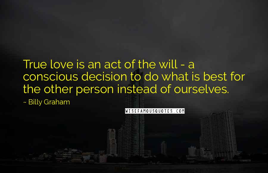 Billy Graham Quotes: True love is an act of the will - a conscious decision to do what is best for the other person instead of ourselves.