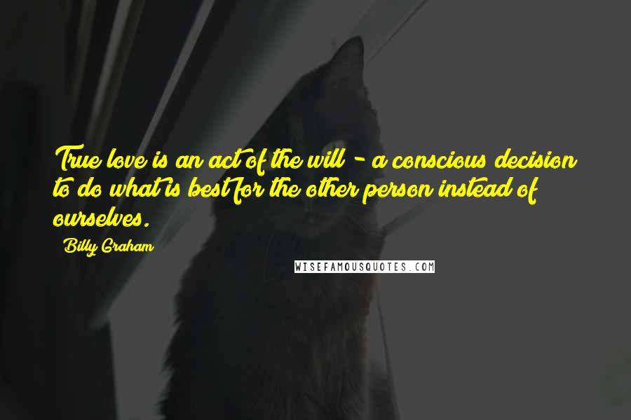 Billy Graham Quotes: True love is an act of the will - a conscious decision to do what is best for the other person instead of ourselves.