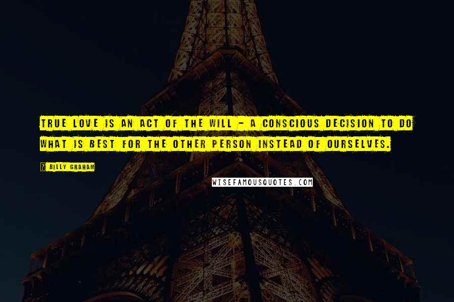 Billy Graham Quotes: True love is an act of the will - a conscious decision to do what is best for the other person instead of ourselves.