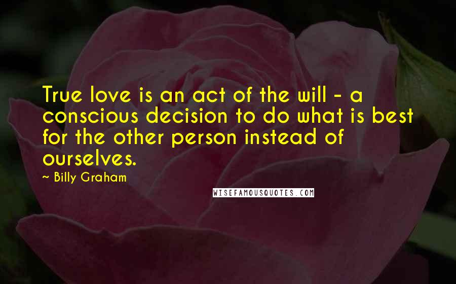 Billy Graham Quotes: True love is an act of the will - a conscious decision to do what is best for the other person instead of ourselves.