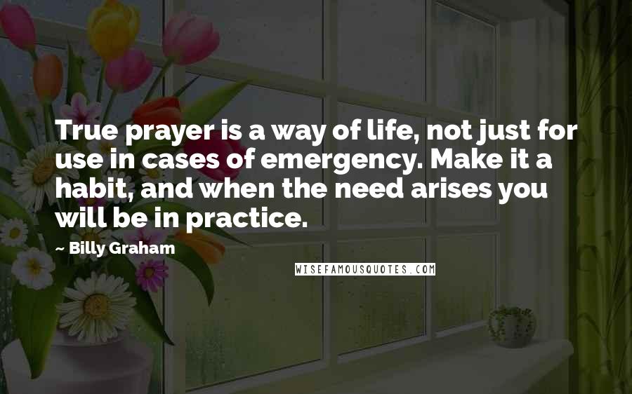 Billy Graham Quotes: True prayer is a way of life, not just for use in cases of emergency. Make it a habit, and when the need arises you will be in practice.