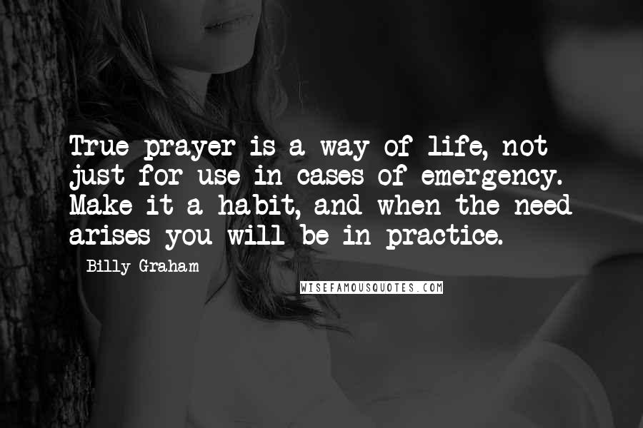 Billy Graham Quotes: True prayer is a way of life, not just for use in cases of emergency. Make it a habit, and when the need arises you will be in practice.