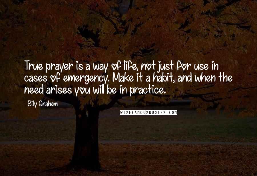 Billy Graham Quotes: True prayer is a way of life, not just for use in cases of emergency. Make it a habit, and when the need arises you will be in practice.