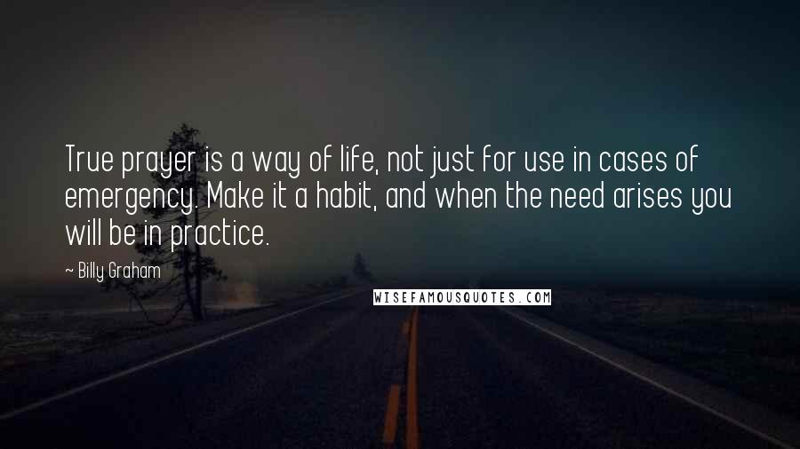 Billy Graham Quotes: True prayer is a way of life, not just for use in cases of emergency. Make it a habit, and when the need arises you will be in practice.