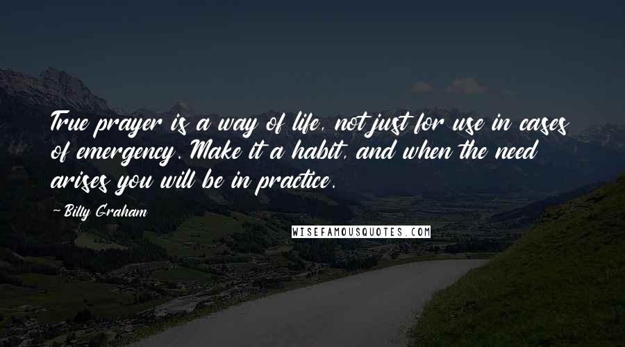 Billy Graham Quotes: True prayer is a way of life, not just for use in cases of emergency. Make it a habit, and when the need arises you will be in practice.