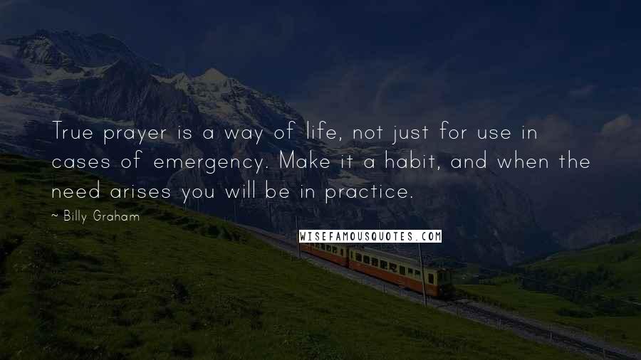 Billy Graham Quotes: True prayer is a way of life, not just for use in cases of emergency. Make it a habit, and when the need arises you will be in practice.