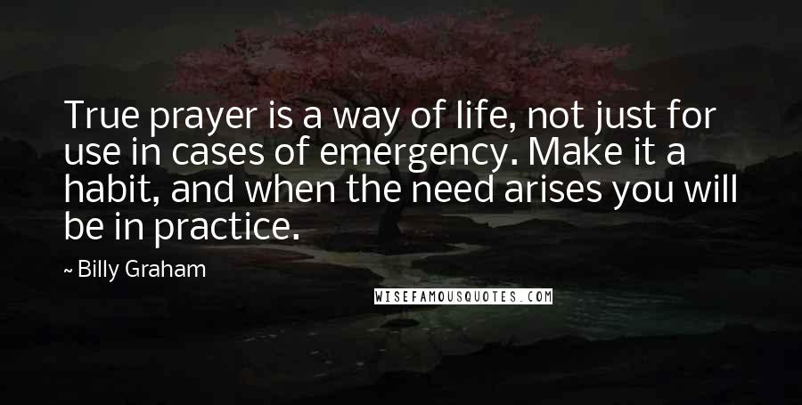 Billy Graham Quotes: True prayer is a way of life, not just for use in cases of emergency. Make it a habit, and when the need arises you will be in practice.