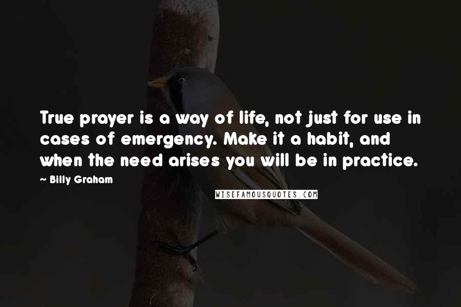 Billy Graham Quotes: True prayer is a way of life, not just for use in cases of emergency. Make it a habit, and when the need arises you will be in practice.