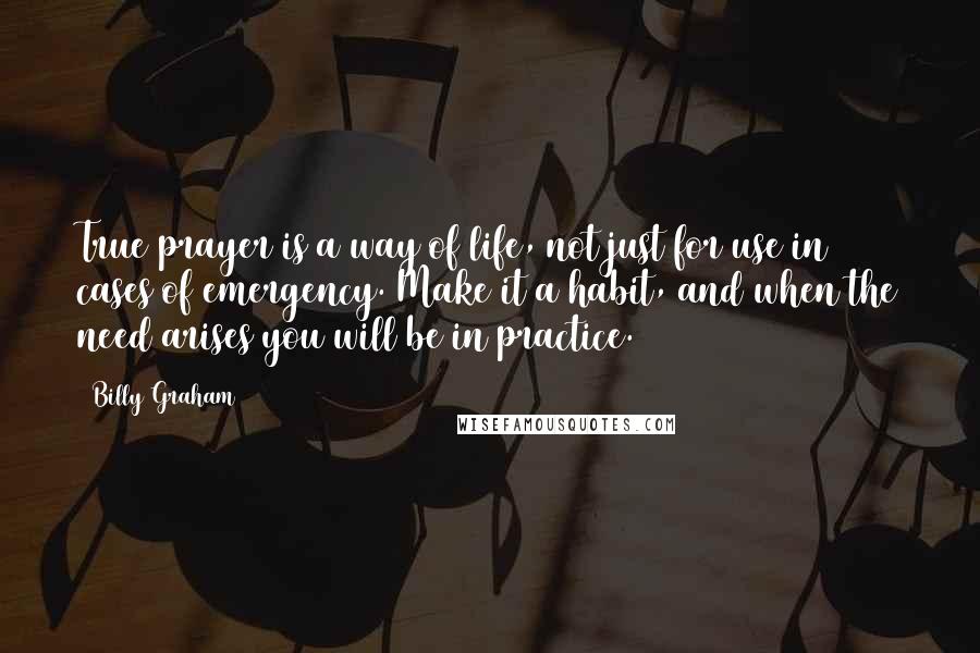 Billy Graham Quotes: True prayer is a way of life, not just for use in cases of emergency. Make it a habit, and when the need arises you will be in practice.