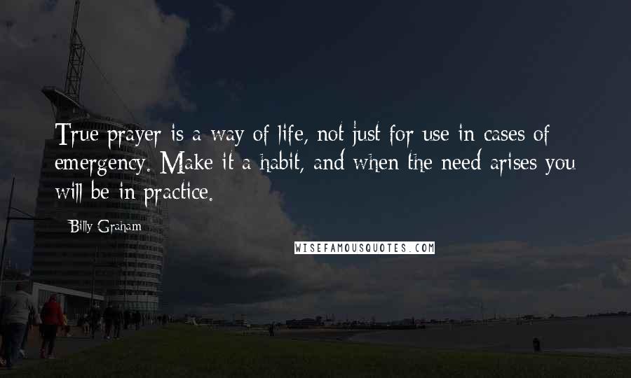 Billy Graham Quotes: True prayer is a way of life, not just for use in cases of emergency. Make it a habit, and when the need arises you will be in practice.