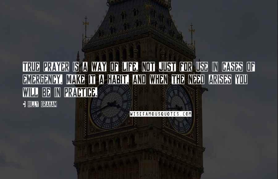 Billy Graham Quotes: True prayer is a way of life, not just for use in cases of emergency. Make it a habit, and when the need arises you will be in practice.