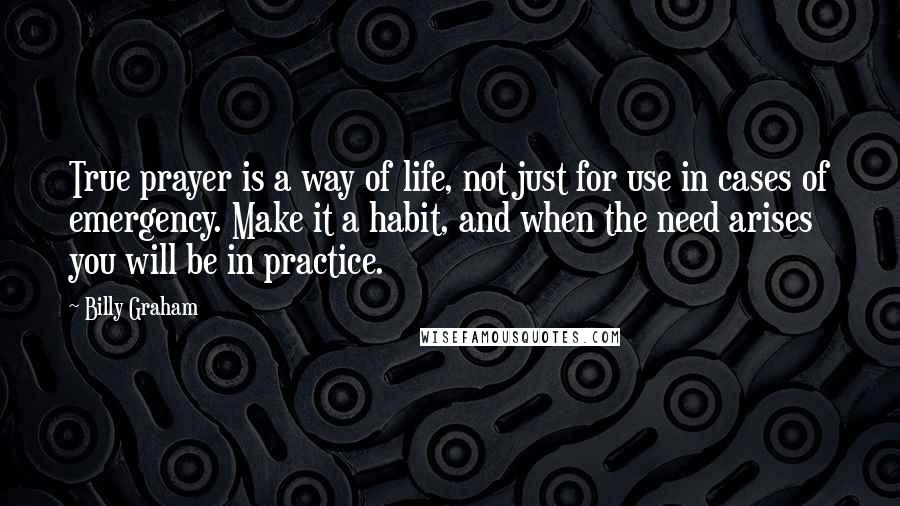 Billy Graham Quotes: True prayer is a way of life, not just for use in cases of emergency. Make it a habit, and when the need arises you will be in practice.