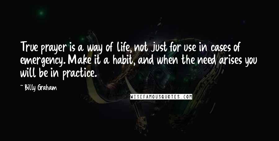 Billy Graham Quotes: True prayer is a way of life, not just for use in cases of emergency. Make it a habit, and when the need arises you will be in practice.