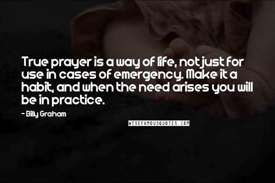 Billy Graham Quotes: True prayer is a way of life, not just for use in cases of emergency. Make it a habit, and when the need arises you will be in practice.