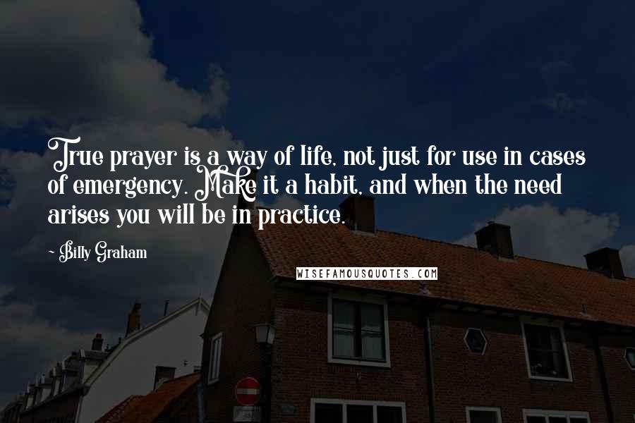 Billy Graham Quotes: True prayer is a way of life, not just for use in cases of emergency. Make it a habit, and when the need arises you will be in practice.