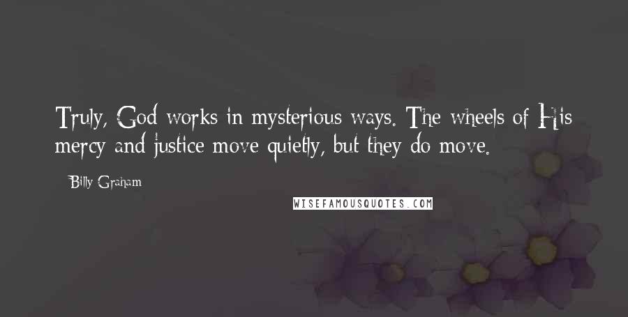 Billy Graham Quotes: Truly, God works in mysterious ways. The wheels of His mercy and justice move quietly, but they do move.