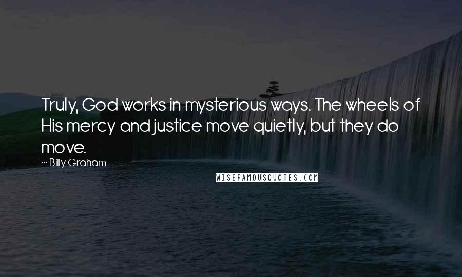 Billy Graham Quotes: Truly, God works in mysterious ways. The wheels of His mercy and justice move quietly, but they do move.