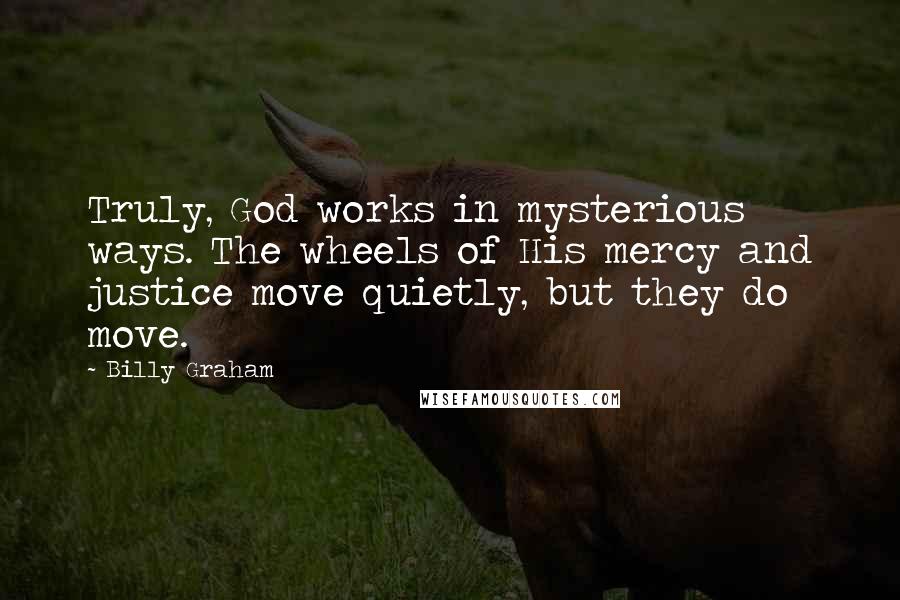 Billy Graham Quotes: Truly, God works in mysterious ways. The wheels of His mercy and justice move quietly, but they do move.