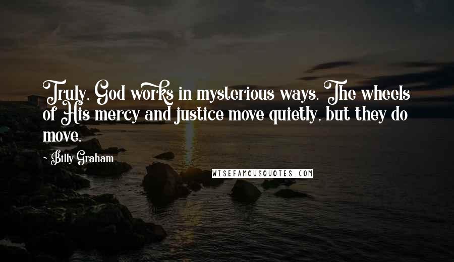 Billy Graham Quotes: Truly, God works in mysterious ways. The wheels of His mercy and justice move quietly, but they do move.