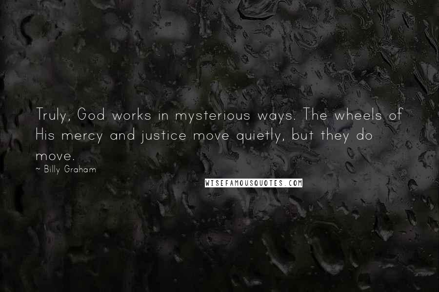 Billy Graham Quotes: Truly, God works in mysterious ways. The wheels of His mercy and justice move quietly, but they do move.