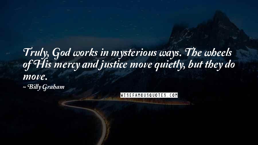 Billy Graham Quotes: Truly, God works in mysterious ways. The wheels of His mercy and justice move quietly, but they do move.