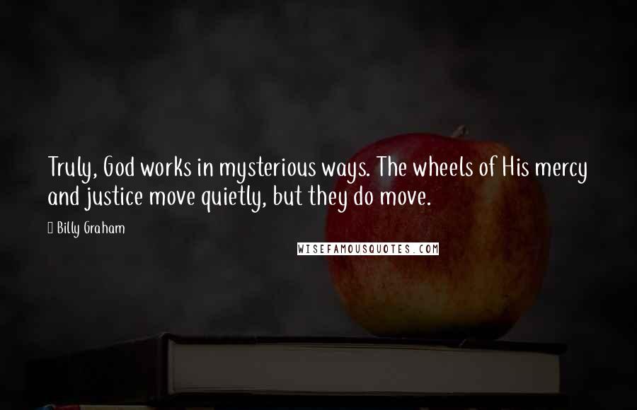 Billy Graham Quotes: Truly, God works in mysterious ways. The wheels of His mercy and justice move quietly, but they do move.