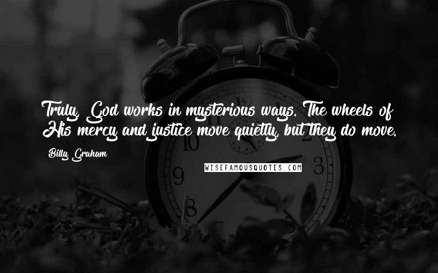 Billy Graham Quotes: Truly, God works in mysterious ways. The wheels of His mercy and justice move quietly, but they do move.