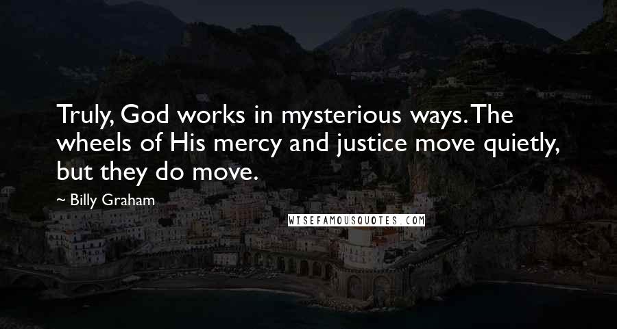 Billy Graham Quotes: Truly, God works in mysterious ways. The wheels of His mercy and justice move quietly, but they do move.