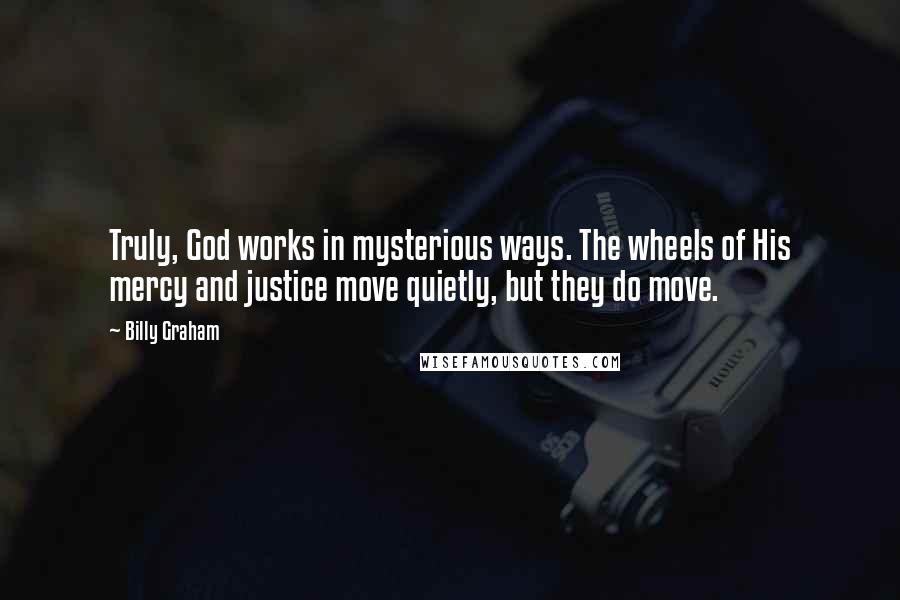 Billy Graham Quotes: Truly, God works in mysterious ways. The wheels of His mercy and justice move quietly, but they do move.