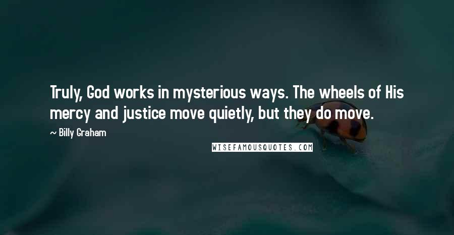 Billy Graham Quotes: Truly, God works in mysterious ways. The wheels of His mercy and justice move quietly, but they do move.