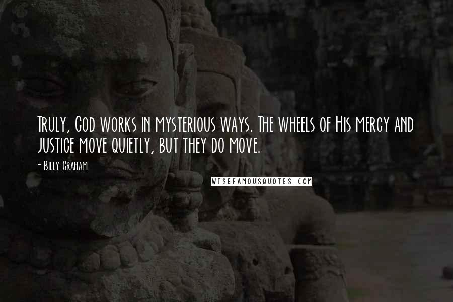 Billy Graham Quotes: Truly, God works in mysterious ways. The wheels of His mercy and justice move quietly, but they do move.