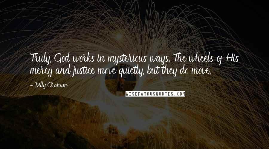 Billy Graham Quotes: Truly, God works in mysterious ways. The wheels of His mercy and justice move quietly, but they do move.