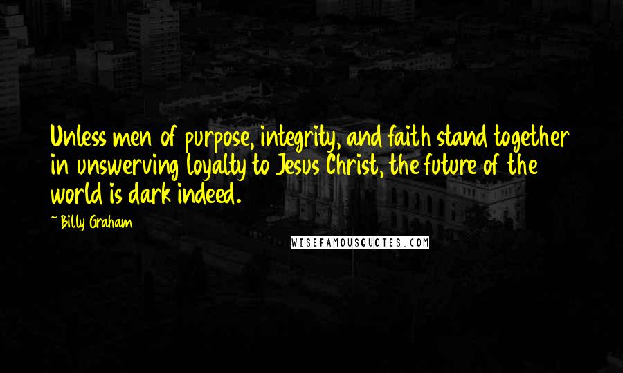 Billy Graham Quotes: Unless men of purpose, integrity, and faith stand together in unswerving loyalty to Jesus Christ, the future of the world is dark indeed.