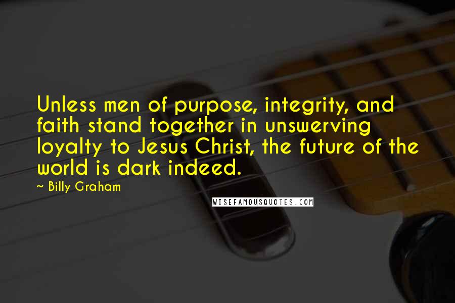 Billy Graham Quotes: Unless men of purpose, integrity, and faith stand together in unswerving loyalty to Jesus Christ, the future of the world is dark indeed.