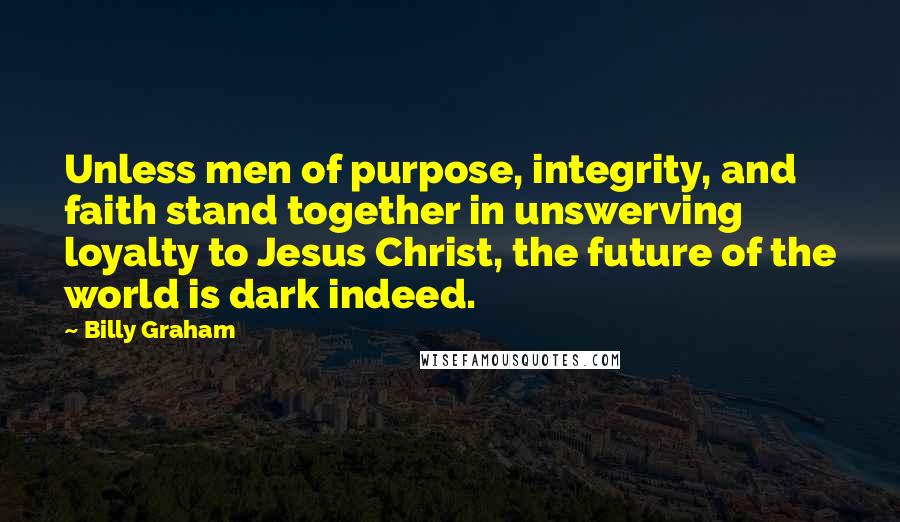 Billy Graham Quotes: Unless men of purpose, integrity, and faith stand together in unswerving loyalty to Jesus Christ, the future of the world is dark indeed.