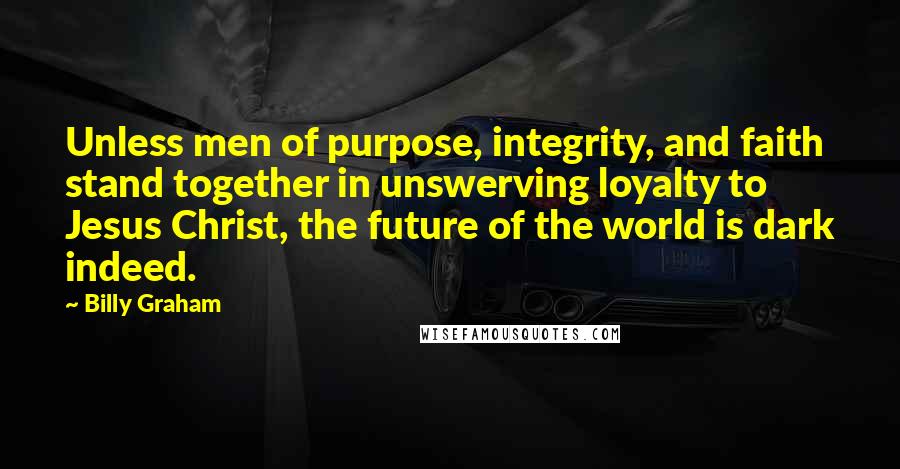 Billy Graham Quotes: Unless men of purpose, integrity, and faith stand together in unswerving loyalty to Jesus Christ, the future of the world is dark indeed.