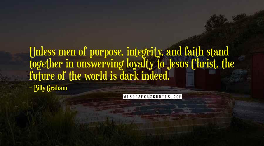 Billy Graham Quotes: Unless men of purpose, integrity, and faith stand together in unswerving loyalty to Jesus Christ, the future of the world is dark indeed.