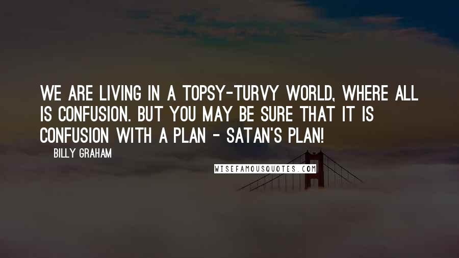 Billy Graham Quotes: We are living in a topsy-turvy world, where all is confusion. But you may be sure that it is confusion with a plan - Satan's plan!