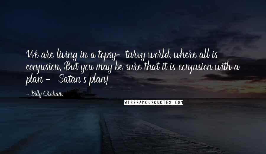 Billy Graham Quotes: We are living in a topsy-turvy world, where all is confusion. But you may be sure that it is confusion with a plan - Satan's plan!