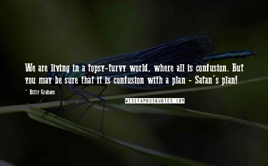 Billy Graham Quotes: We are living in a topsy-turvy world, where all is confusion. But you may be sure that it is confusion with a plan - Satan's plan!