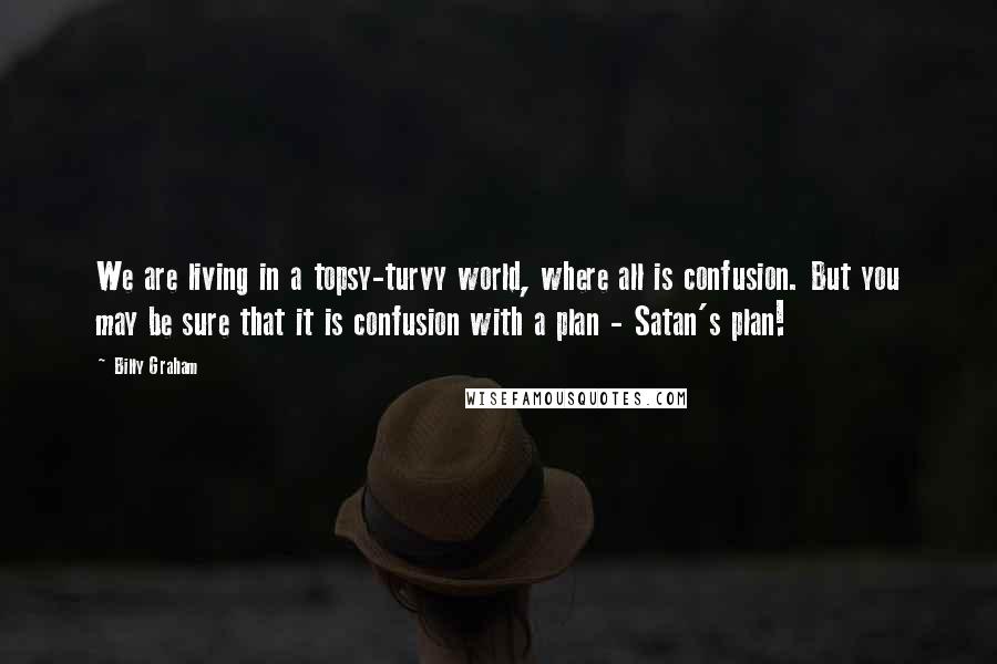Billy Graham Quotes: We are living in a topsy-turvy world, where all is confusion. But you may be sure that it is confusion with a plan - Satan's plan!
