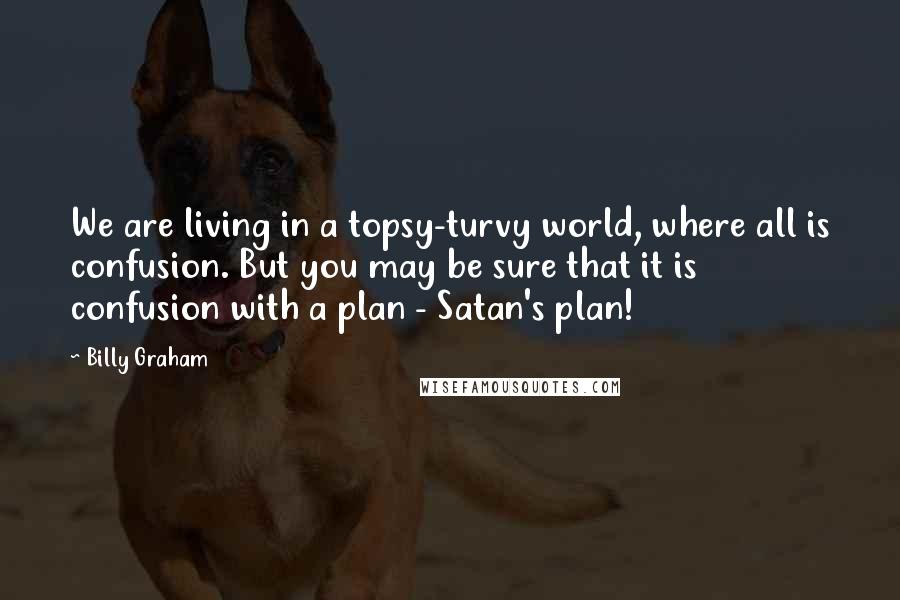 Billy Graham Quotes: We are living in a topsy-turvy world, where all is confusion. But you may be sure that it is confusion with a plan - Satan's plan!