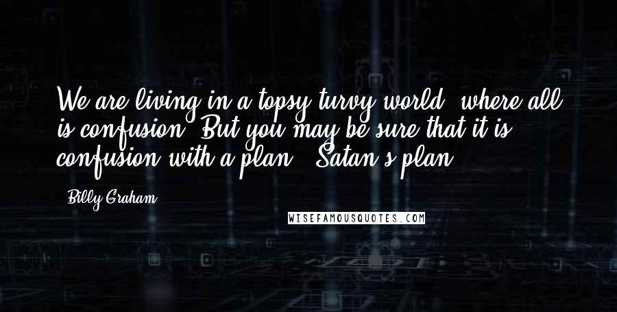 Billy Graham Quotes: We are living in a topsy-turvy world, where all is confusion. But you may be sure that it is confusion with a plan - Satan's plan!