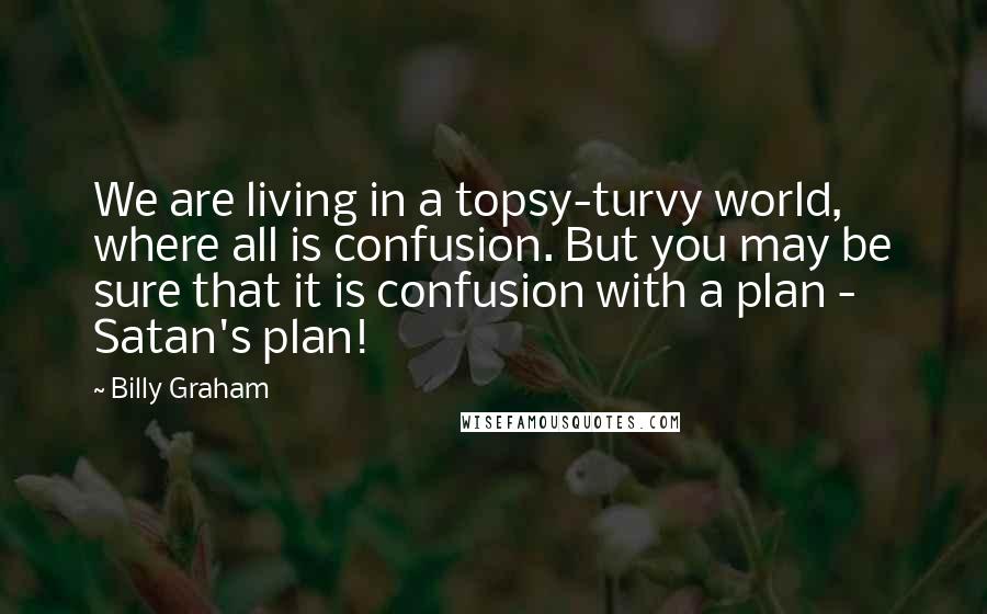 Billy Graham Quotes: We are living in a topsy-turvy world, where all is confusion. But you may be sure that it is confusion with a plan - Satan's plan!